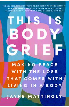 This Is Body Grief: Making Peace with the Loss That Comes with Living in a Body - Jayne Mattingly