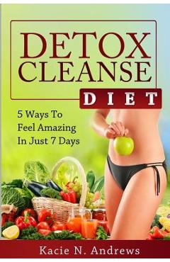 Detox Cleanse Diet: 5 Ways To Feel Amazing In Just 7 Days - Kacie N. Andrews