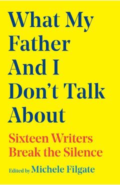 What My Father and I Don't Talk about: Sixteen Writers Break the Silence - Michele Filgate