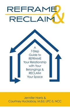 Reframe & Reclaim: A 7-Step Guide to REFRAME Your Relationship with Your Belongings & RECLAIM Your Space - Jennifer Harris