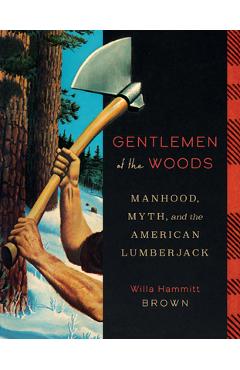 Gentlemen of the Woods: Manhood, Myth, and the American Lumberjack - Willa Hammitt Brown