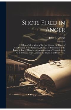 Shots Fired in Anger: A Rifleman\'s Eye View of the Activities on the Island of Guadalcanal, in the Solomons, During the Elimination of the J - John B. 1915- George
