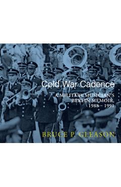 Cold War Cadence: A Military Musician\'s Berlin Memoir, 1988-1991 - Bruce P. Gleason