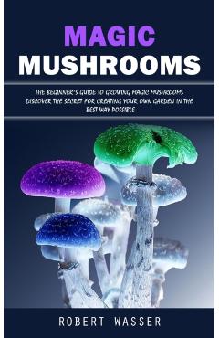 Magic Mushrooms: The Beginner's Guide to Growing Magic Mushrooms (Discover the Secret for Creating Your Own Garden in the Best Way Poss - Robert Wasser