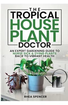The Tropical Houseplant Doctor: An Expert Gardening Guide to Nurse Sick & Dying Plants Back to Vibrant Health - Rhea Spencer