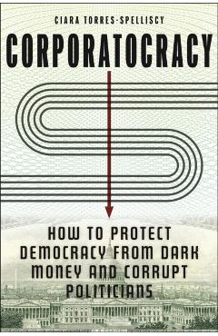 Corporatocracy: How to Protect Democracy from Dark Money and Corrupt Politicians - Ciara Torres-spelliscy