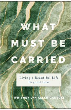 What Must Be Carried: Living a Beautiful Life Beyond Loss - Whitney Lyn Allen