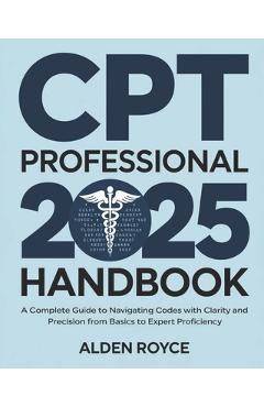 CPT Professional 2025 Handbook: A Complete Guide to Navigating Codes with Clarity and Precision From Basics to Expert Proficiency - Alden Royce