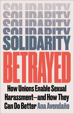 Solidarity Betrayed: How Unions Enable Sexual Harassment - And How They Can Do Better - Ana Avendaño