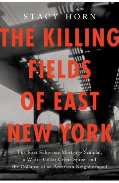 The Killing Fields of East New York: The First Subprime Mortgage Scandal, a White-Collar Crime Spree, and the Collapse of an American Neighborhood - Stacy Horn