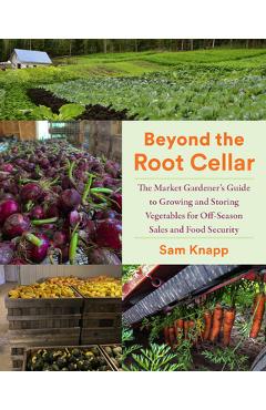 Beyond the Root Cellar: The Market Gardener's Guide to Growing and Storing Vegetables for Off-Season Sales and Food Security - Sam Knapp