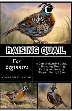 Raising Quail for Beginners: A Comprehensive Guide to Breeding, Housing, Caring and Raising Happy, Healthy Quail - Carlton K. Naomi