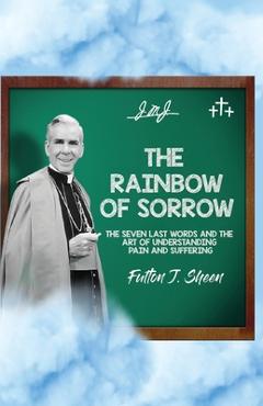 The Rainbow of Sorrow: The Seven Last Words and the Art of Understanding Pain and Suffering - Fulton J. Sheen