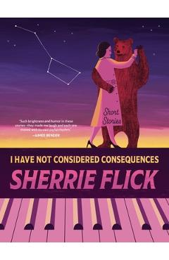 I Have Not Considered Consequences: Short Stories - Sherrie Flick