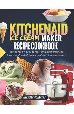 Kitchenaid Ice Cream Maker Recipe Cookbook: Easy To Follow Guide To Make Delicious Homemade Frozen Treat, Sorbet, Gelato And Dairy Free Nice Cream - Graham Schmidt