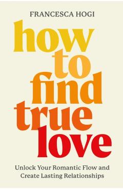 How to Find True Love: Unlock Your Romantic Flow and Create Lasting Relationships - Francesca Hogi