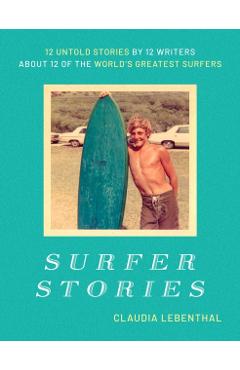 Surfer Stories: 12 Untold Stories by 12 Writers about 12 of the World's Greatest Surfers - Claudia Lebenthal