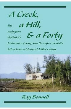 A Creek, a Hill, & a Forty: The early years of Alaska\'s Matanuska Colony, seen through a colonist\'s letters home-Margaret Miller\'s story - Ray Bonnell