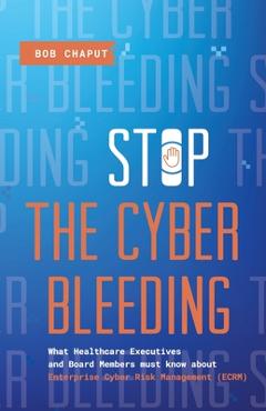 Stop The Cyber Bleeding: What Healthcare Executives and Board Members Must Know About Enterprise Cyber Risk Management (ECRM) How to Save Your - Bob Chaput