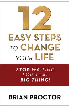 12 Easy Steps to Change Your Life: Stop Waiting for That Big Thing! - Brian Proctor