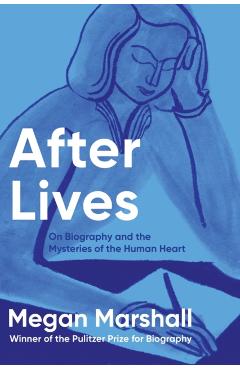 After Lives: On Biography and the Mysteries of the Human Heart - Megan Marshall