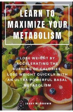 Learn to Maximize Your Metabolism: Lose Weight by Accelerating the Burning of Calories, Lose Weight Quickly with an Ultra-Powerful Basal Metabolism - Jessy M. Brown
