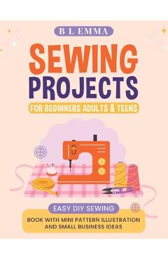 Sewing projects for beginners adults & teens: easy DIY sewing book with mini pattern illustration and small business ideas - B. L. Emma