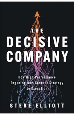 The Decisive Company: How High-Performance Organizations Connect Strategy to Execution - Steve Elliott