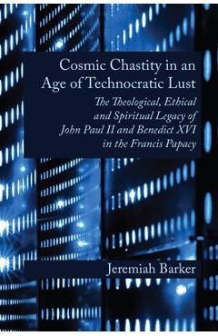 Cosmic Chastity in an Age of Technocratic Lust: The Theological, Ethical and Spiritual Legacy of John Paul II and Benedict XVI in the Francis Papacy - Jeremiah Barker