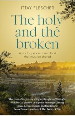 The Holy and the Broken: A Cry for Israeli-Palestinian Peace from a Land That Must Be Shared - Ittay Flescher