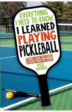 Everything I Need to Know, I Learned Playing Pickleball: Stories from the Court, Lessons from the Sport - Rick Broida