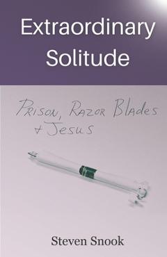 Extraordinary Solitude: Prison, Razor Blades, & Jesus - Steven Snook