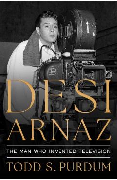 Desi Arnaz: The Man Who Invented Television - Todd S. Purdum