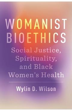 Womanist Bioethics: Social Justice, Spirituality, and Black Women\'s Health - Wylin D. Wilson