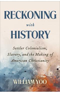 Reckoning with History: Settler Colonialism, Slavery, and the Making of American Christianity - William Yoo