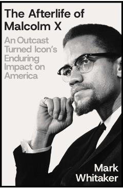 The Afterlife of Malcolm X: An Outcast Turned Icon's Enduring Impact on America - Mark Whitaker