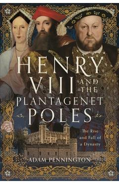 Henry VIII and the Plantagenet Poles: The Rise and Fall of a Dynasty - Adam Pennington