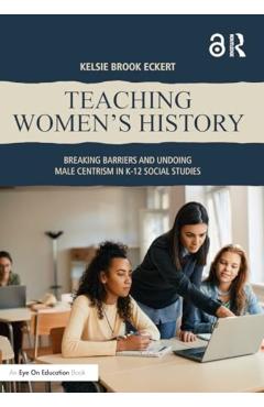 Teaching Women's History: Breaking Barriers and Undoing Male Centrism in K-12 Social Studies - Kelsie Brook Eckert