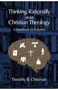 Thinking Rationally About Christian Theology: A Handbook on Polemics - Timothy B. Chrisman
