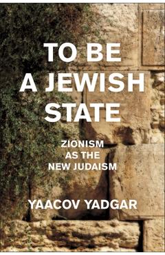 To Be a Jewish State: Zionism as the New Judaism - Yaacov Yadgar