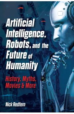 Artificial Intelligence, Robots, and the Future of Humanity: History, Myths, Movies & More - Nick Redfern