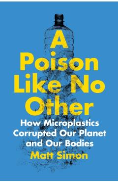 A Poison Like No Other: How Microplastics Corrupted Our Planet and Our Bodies - Matt Simon
