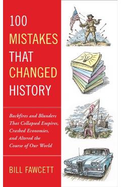 100 Mistakes that Changed History: Backfires and Blunders That Collapsed Empires, Crashed Economies, and Altered the Course of Our World - Bill Fawcett