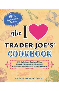 The I Love Trader Joe's Cookbook: 15th Anniversary Edition: 150 Delicious Recipes Using Favorite Ingredients from the Greatest Grocery Store in the Wo - Cherie Mercer Twohy