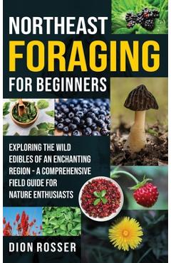 Northeast Foraging for Beginners: Exploring the Wild Edibles of an Enchanting Region - A Comprehensive Field Guide for Nature Enthusiasts - Dion Rosser