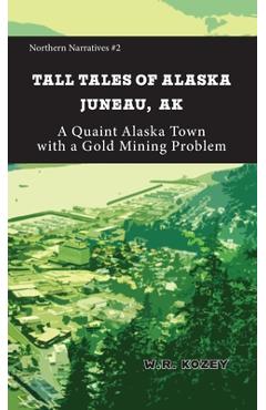 Tall Tales of Alaska Juneau AK: A Quaint Alaska Town with a Gold Mining Problem - W. R. Kozey