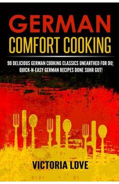 German Comfort Cooking: 90 Delicious German Cooking Classics Unearthed For Du; Quick-n-Easy Germany Recipes Done Suhr Gut! - Victoria Love