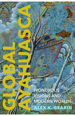 Global Ayahuasca: Wondrous Visions and Modern Worlds - Alex K. Gearin