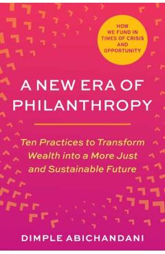 A New Era of Philanthropy: Ten Practices to Transform Wealth Into a More Just and Sustainable Future-- How We Fund in Times of Crisis and Opportu - Dimple Abichandani