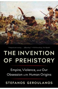 The Invention of Prehistory: Empire, Violence, and Our Obsession with Human Origins - Stefanos Geroulanos